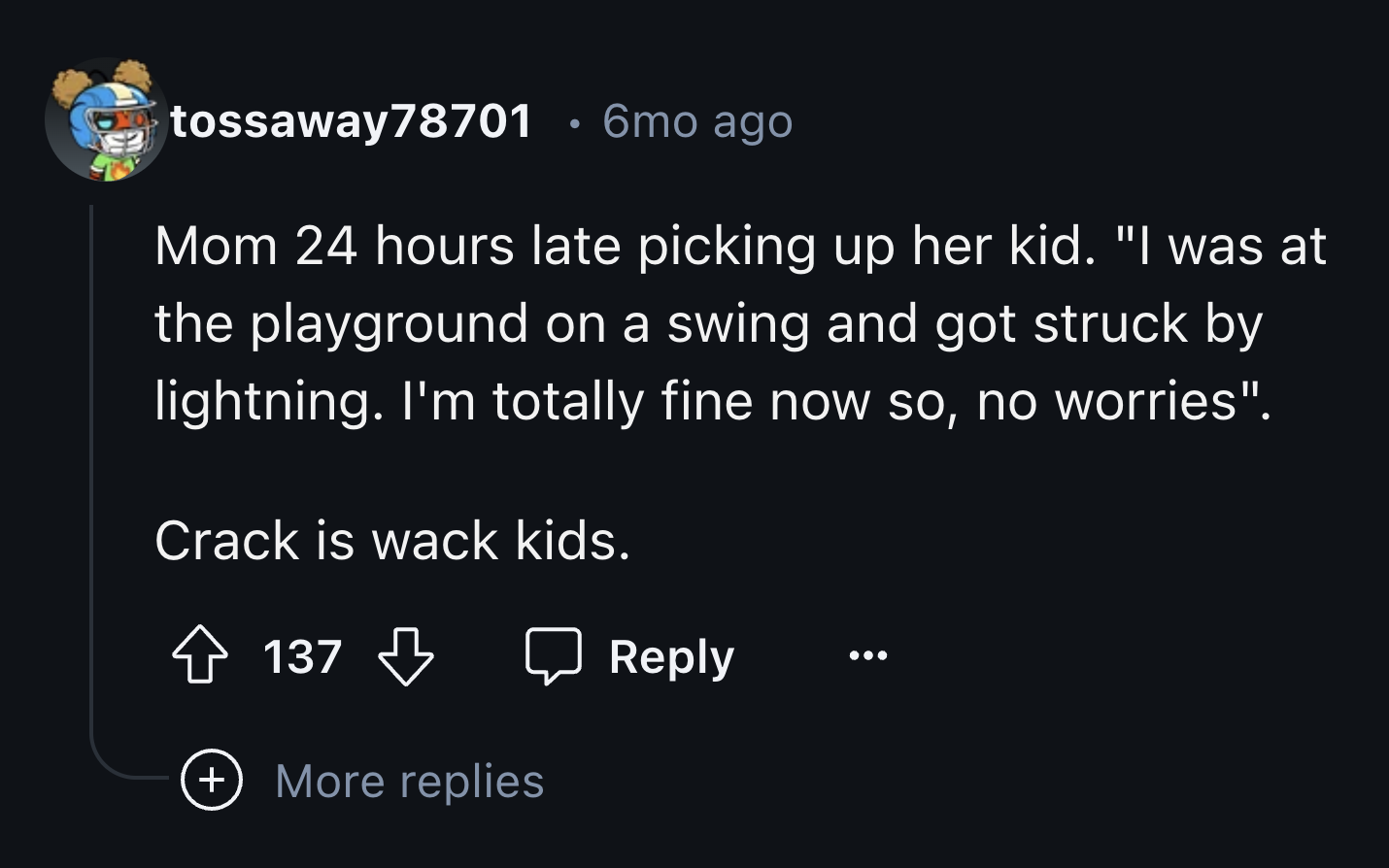 screenshot - tossaway 78701 6mo ago Mom 24 hours late picking up her kid. "I was at the playground on a swing and got struck by lightning. I'm totally fine now so, no worries". Crack is wack kids. 137 More replies